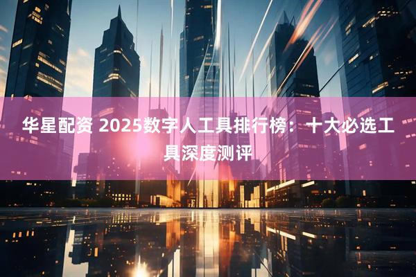 华星配资 2025数字人工具排行榜：十大必选工具深度测评