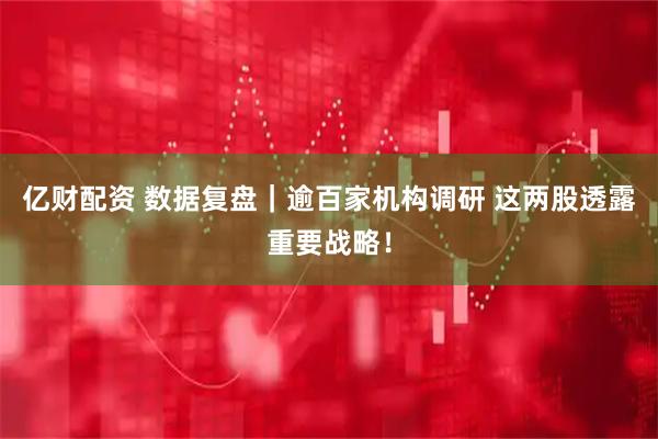 亿财配资 数据复盘｜逾百家机构调研 这两股透露重要战略！