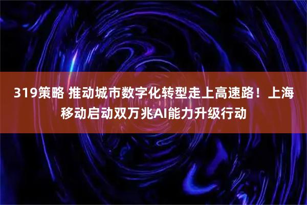 319策略 推动城市数字化转型走上高速路！上海移动启动双万兆AI能力升级行动
