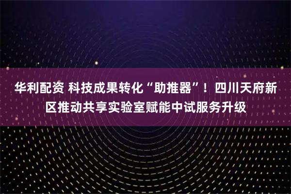 华利配资 科技成果转化“助推器”！四川天府新区推动共享实验室赋能中试服务升级