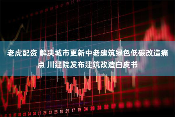 老虎配资 解决城市更新中老建筑绿色低碳改造痛点 川建院发布建筑改造白皮书