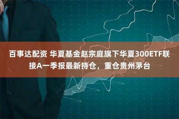 百事达配资 华夏基金赵宗庭旗下华夏300ETF联接A一季报最新持仓，重仓贵州茅台