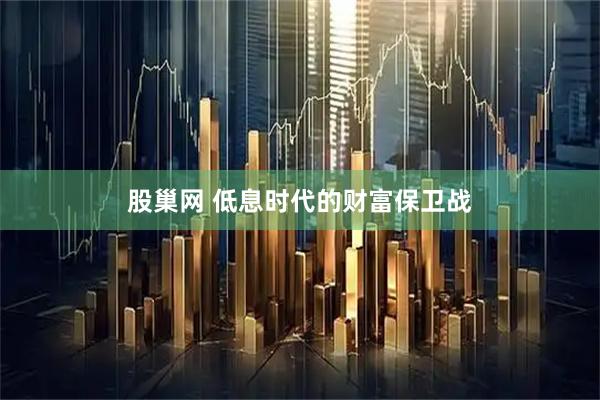 股巢网 低息时代的财富保卫战