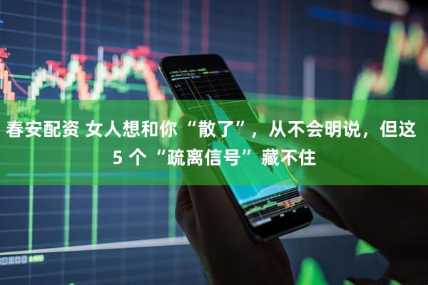 春安配资 女人想和你 “散了”，从不会明说，但这 5 个 “疏离信号” 藏不住