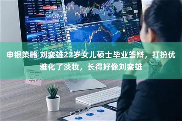 申银策略 刘銮雄22岁女儿硕士毕业答辩，打扮优雅化了淡妆，长得好像刘銮雄