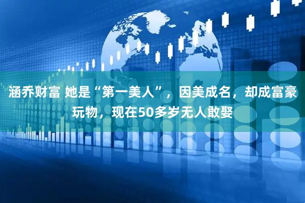 涵乔财富 她是“第一美人”，因美成名，却成富豪玩物，现在50多岁无人敢娶