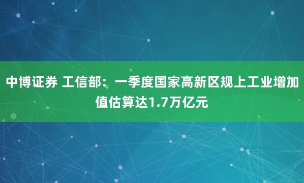 中博证券 工信部：一季度国家高新区规上工业增加值估算达1.7万亿元