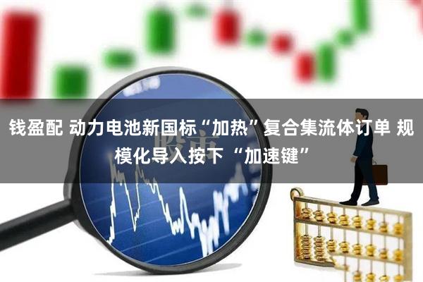 钱盈配 动力电池新国标“加热”复合集流体订单 规模化导入按下 “加速键”