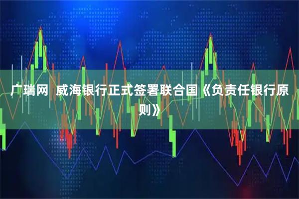 广瑞网  威海银行正式签署联合国《负责任银行原则》