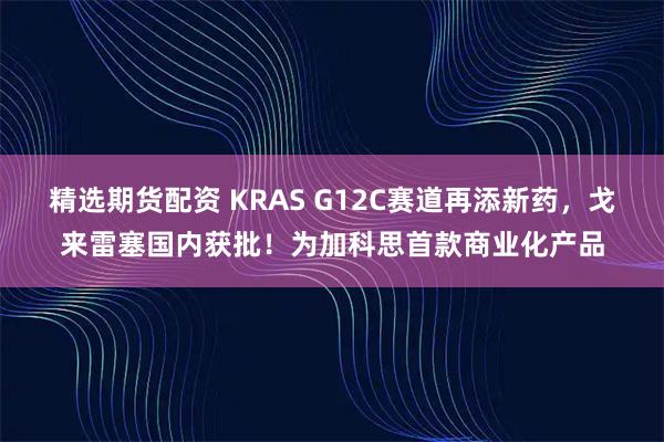 精选期货配资 KRAS G12C赛道再添新药，戈来雷塞国内获批！为加科思首款商业化产品