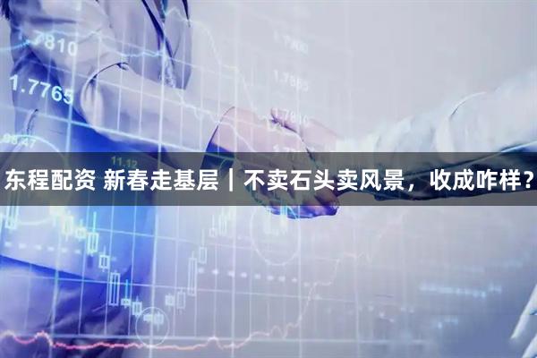 东程配资 新春走基层｜不卖石头卖风景，收成咋样？