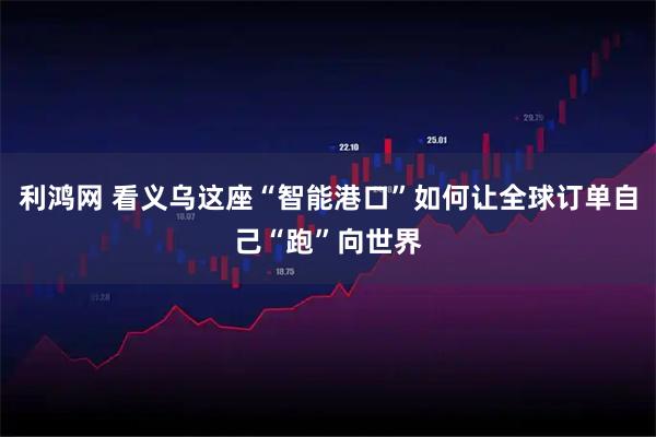 利鸿网 看义乌这座“智能港口”如何让全球订单自己“跑”向世界