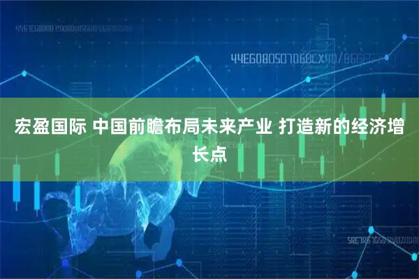 宏盈国际 中国前瞻布局未来产业 打造新的经济增长点