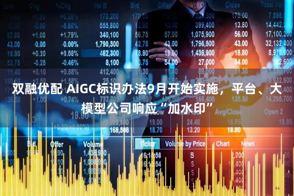双融优配 AIGC标识办法9月开始实施，平台、大模型公司响应“加水印”
