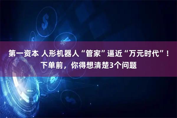 第一资本 人形机器人“管家”逼近“万元时代”！下单前，你得想清楚3个问题