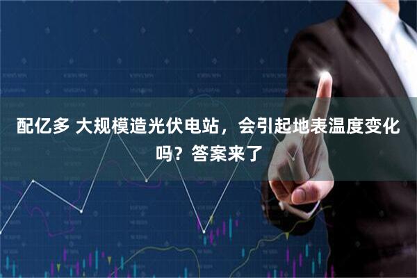 配亿多 大规模造光伏电站，会引起地表温度变化吗？答案来了