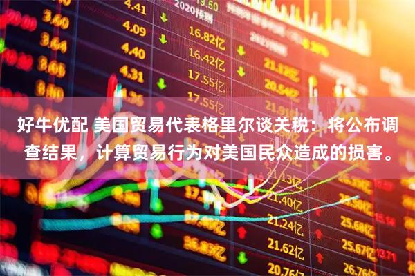 好牛优配 美国贸易代表格里尔谈关税：将公布调查结果，计算贸易行为对美国民众造成的损害。