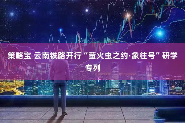 策略宝 云南铁路开行“萤火虫之约·象往号”研学专列